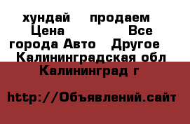 хундай 78 продаем › Цена ­ 650 000 - Все города Авто » Другое   . Калининградская обл.,Калининград г.